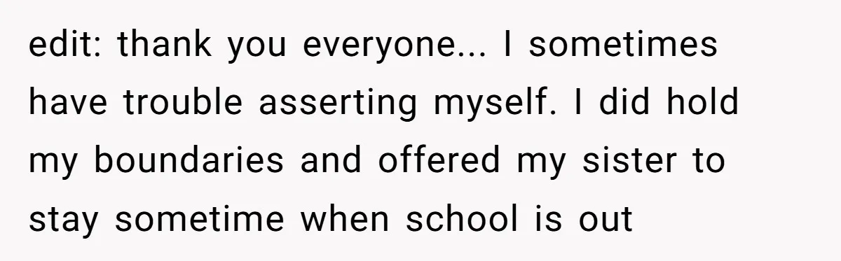 edit: thank you everyone... I sometimes have trouble asserting myself. I did hold my boundaries and offered my sister to stay sometime when school is out
