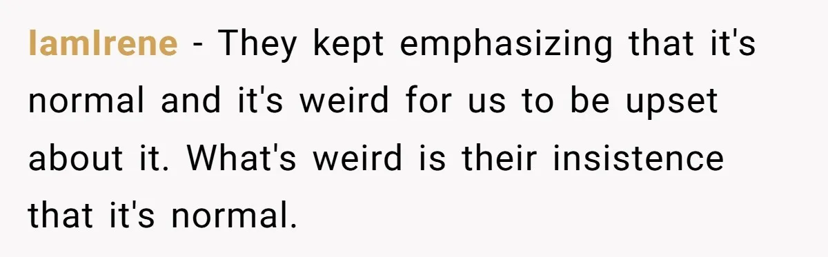 IamIrene − They kept emphasizing that it's normal and it's weird for us to be upset about it. What's weird is their insistence that it's normal.