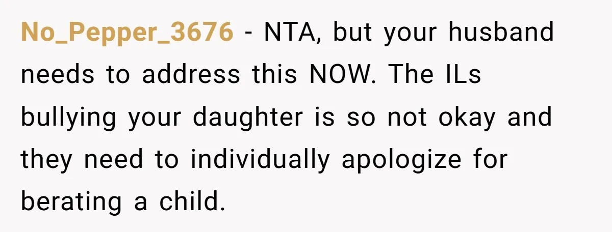 No_Pepper_3676 − NTA, but your husband needs to address this NOW. The ILs bullying your daughter is so not okay and they need to individually apologize for berating a child.