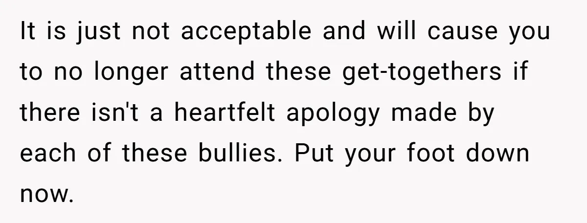 It is just not acceptable and will cause you to no longer attend these get-togethers if there isn't a heartfelt apology made by each of these bullies. Put your foot...
