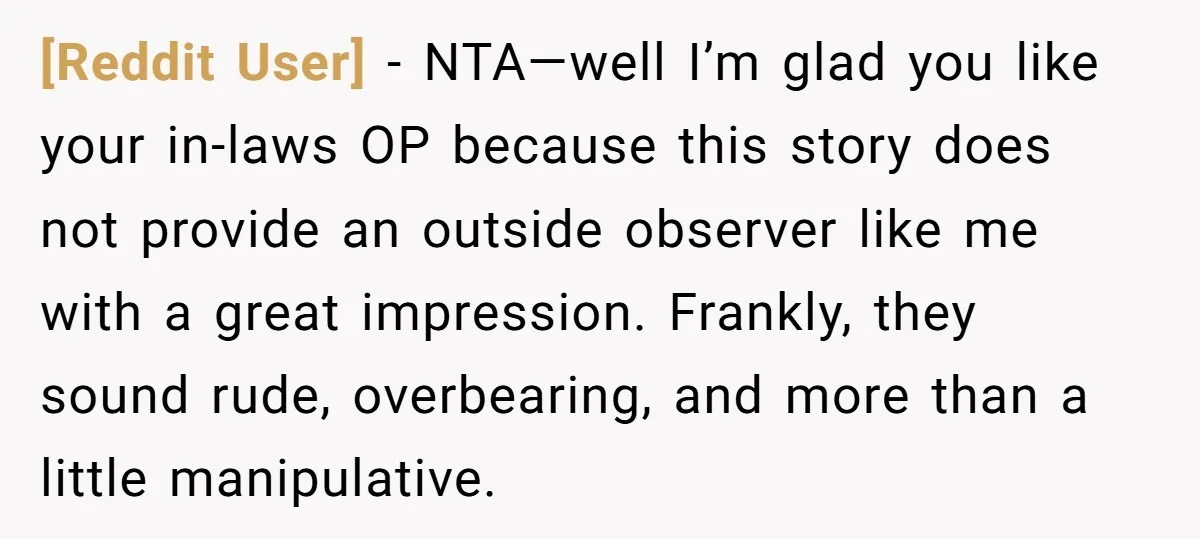 [Reddit User] − NTA—well I’m glad you like your in-laws OP because this story does not provide an outside observer like me with a great impression. Frankly, they sound rude,...