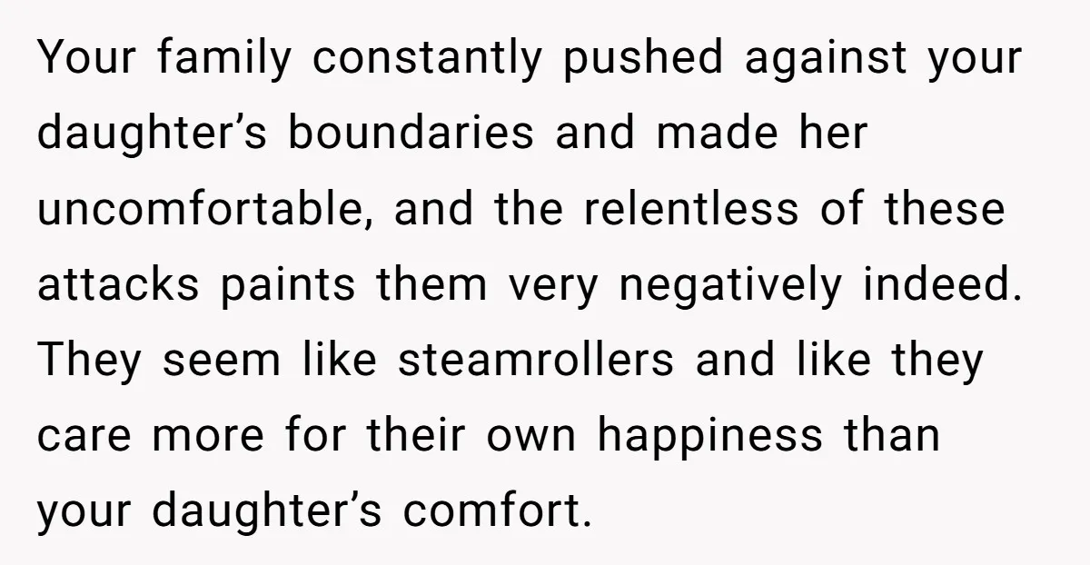 Your family constantly pushed against your daughter’s boundaries and made her uncomfortable, and the relentless of these attacks paints them very negatively indeed. They seem like steamrollers and like they...