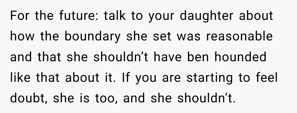For the future: talk to your daughter about how the boundary she set was reasonable and that she shouldn’t have ben hounded like that about it. If you are starting...