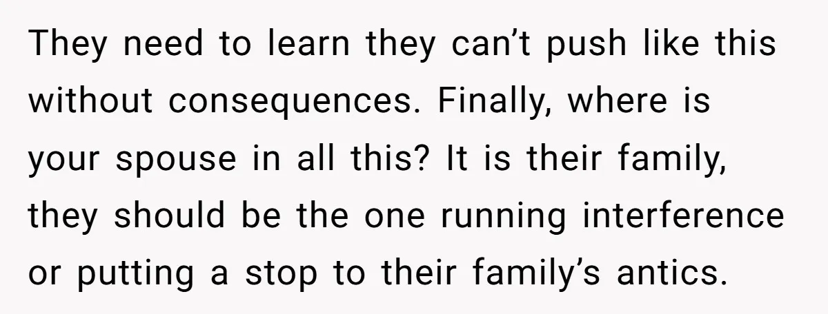They need to learn they can’t push like this without consequences. Finally, where is your spouse in all this? It is their family, they should be the one running interference...