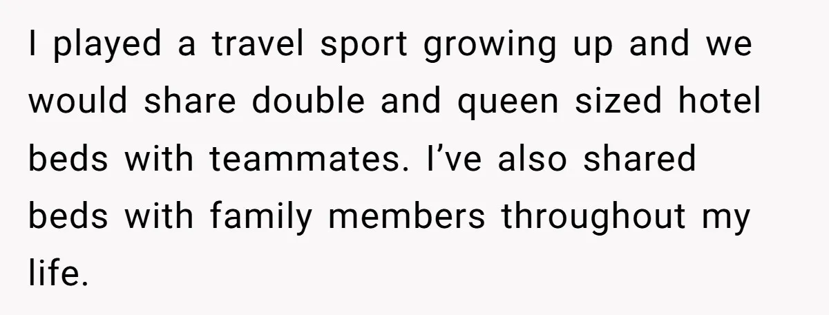 I played a travel sport growing up and we would share double and queen sized hotel beds with teammates. I’ve also shared beds with family members throughout my life.