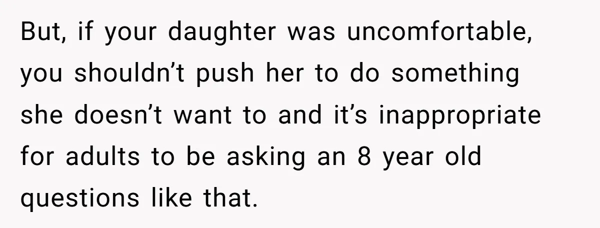 But, if your daughter was uncomfortable, you shouldn’t push her to do something she doesn’t want to and it’s inappropriate for adults to be asking an 8 year old questions...