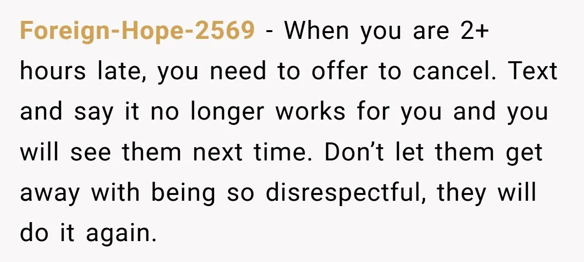 Foreign-Hope-2569 − When you are 2+ hours late, you need to offer to cancel. Text and say it no longer works for you and you will see them next time....