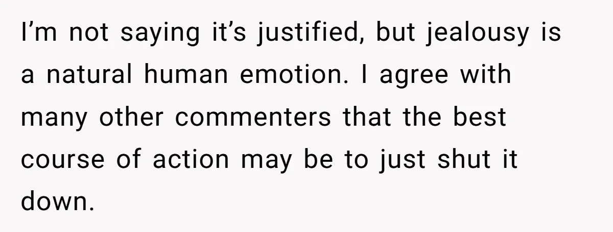 I’m not saying it’s justified, but jealousy is a natural human emotion. I agree with many other commenters that the best course of action may be to just shut it...