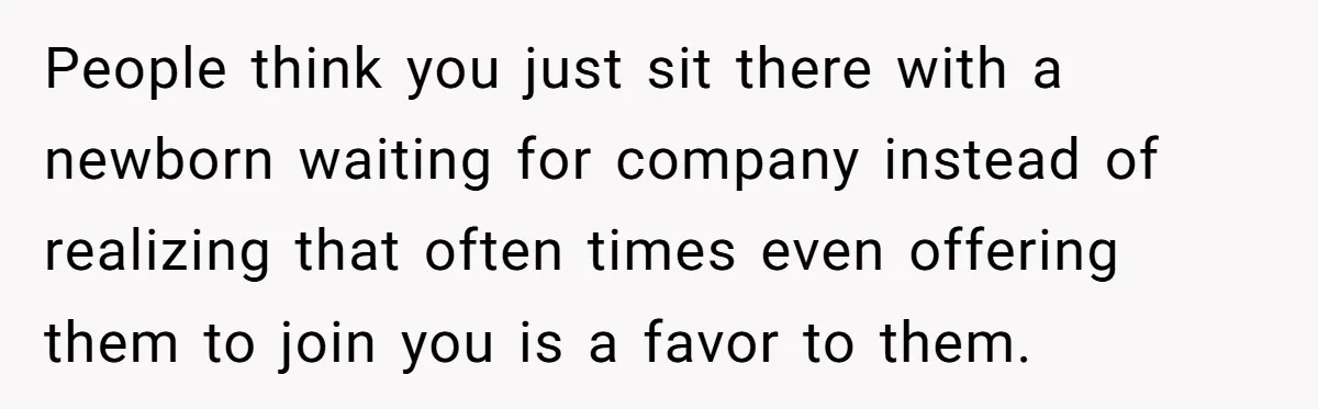 People think you just sit there with a newborn waiting for company instead of realizing that often times even offering them to join you is a favor to them.