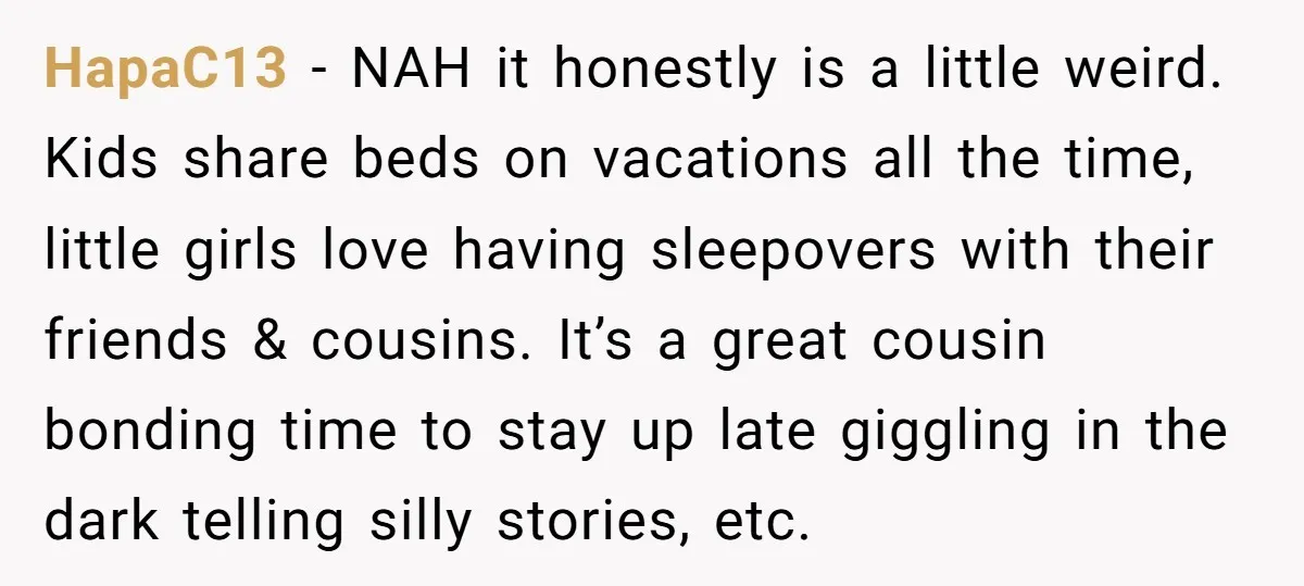 HapaC13 − NAH it honestly is a little weird. Kids share beds on vacations all the time, little girls love having sleepovers with their friends & cousins. It’s a great...