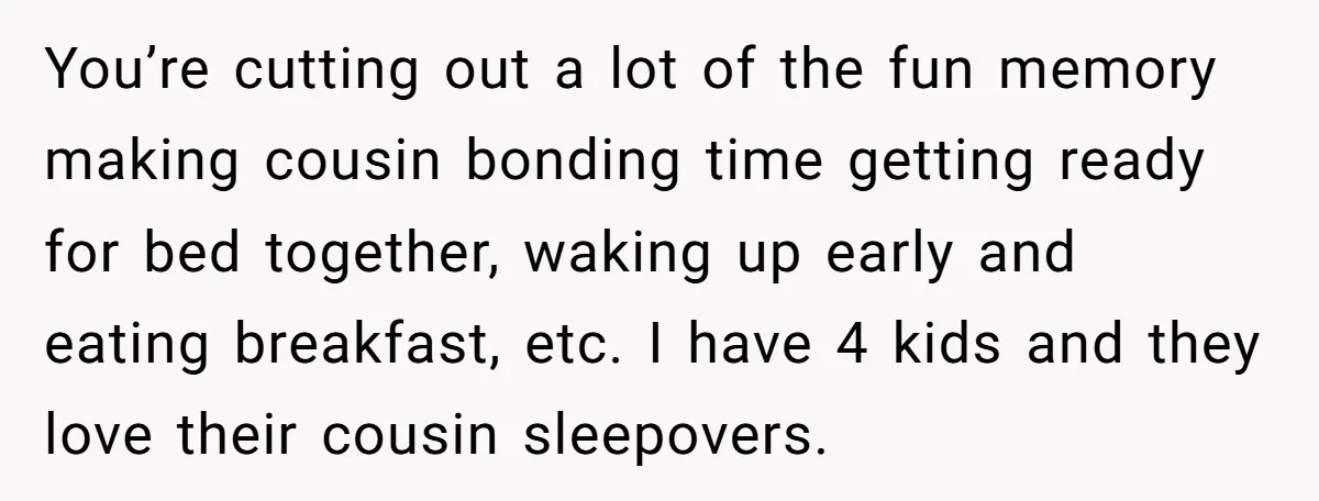 You’re cutting out a lot of the fun memory making cousin bonding time getting ready for bed together, waking up early and eating breakfast, etc. I have 4 kids and...