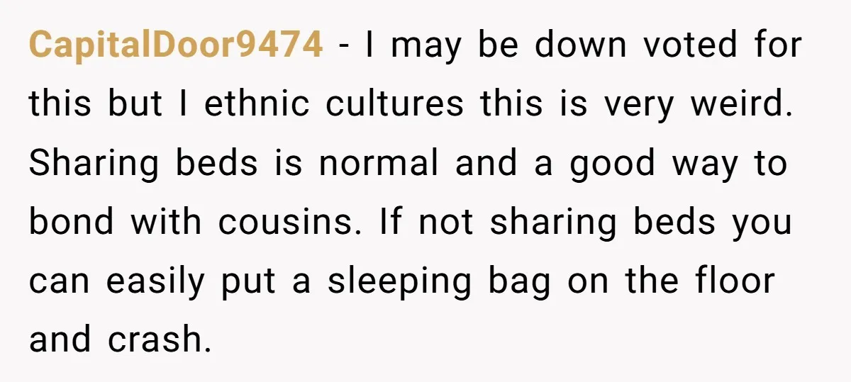 CapitalDoor9474 − I may be down voted for this but I ethnic cultures this is very weird. Sharing beds is normal and a good way to bond with cousins. If...
