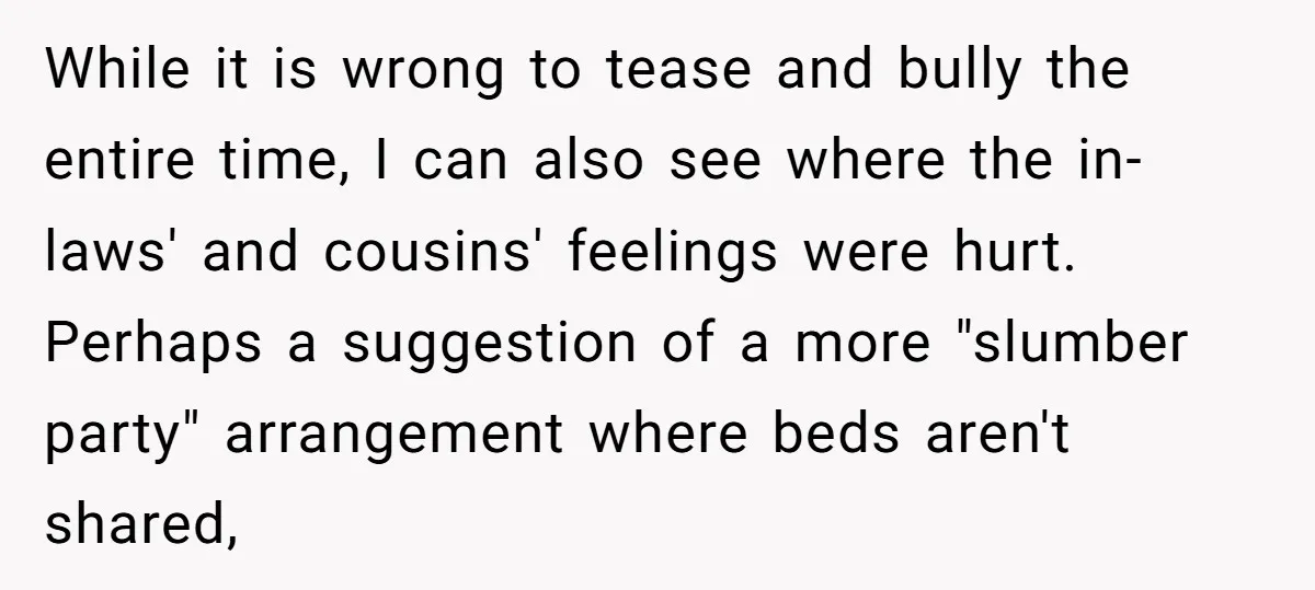 While it is wrong to tease and bully the entire time, I can also see where the in-laws' and cousins' feelings were hurt. Perhaps a suggestion of a more "slumber...