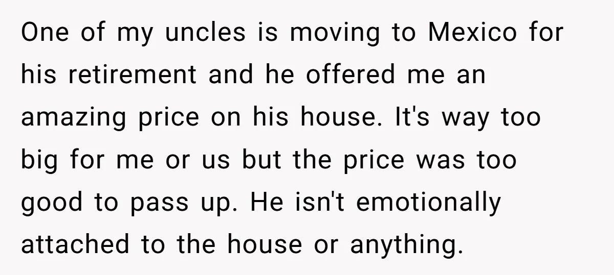 One of my uncles is moving to Mexico for his retirement and he offered me an amazing price on his house. It's way too big for me or us but...