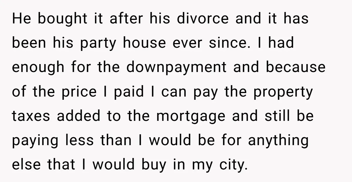 He bought it after his divorce and it has been his party house ever since. I had enough for the downpayment and because of the price I paid I can...