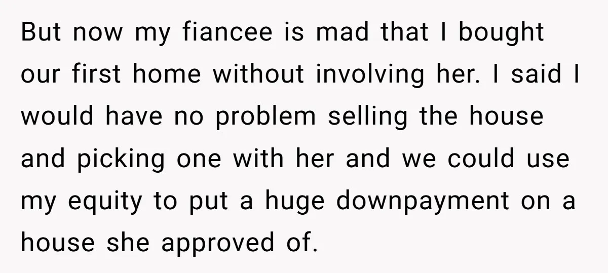 But now my fiancee is mad that I bought our first home without involving her. I said I would have no problem selling the house and picking one with her...