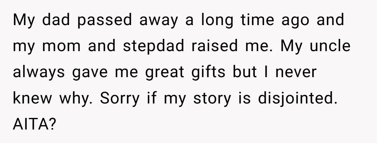 My dad passed away a long time ago and my mom and stepdad raised me. My uncle always gave me great gifts but I never knew why. Sorry if my...
