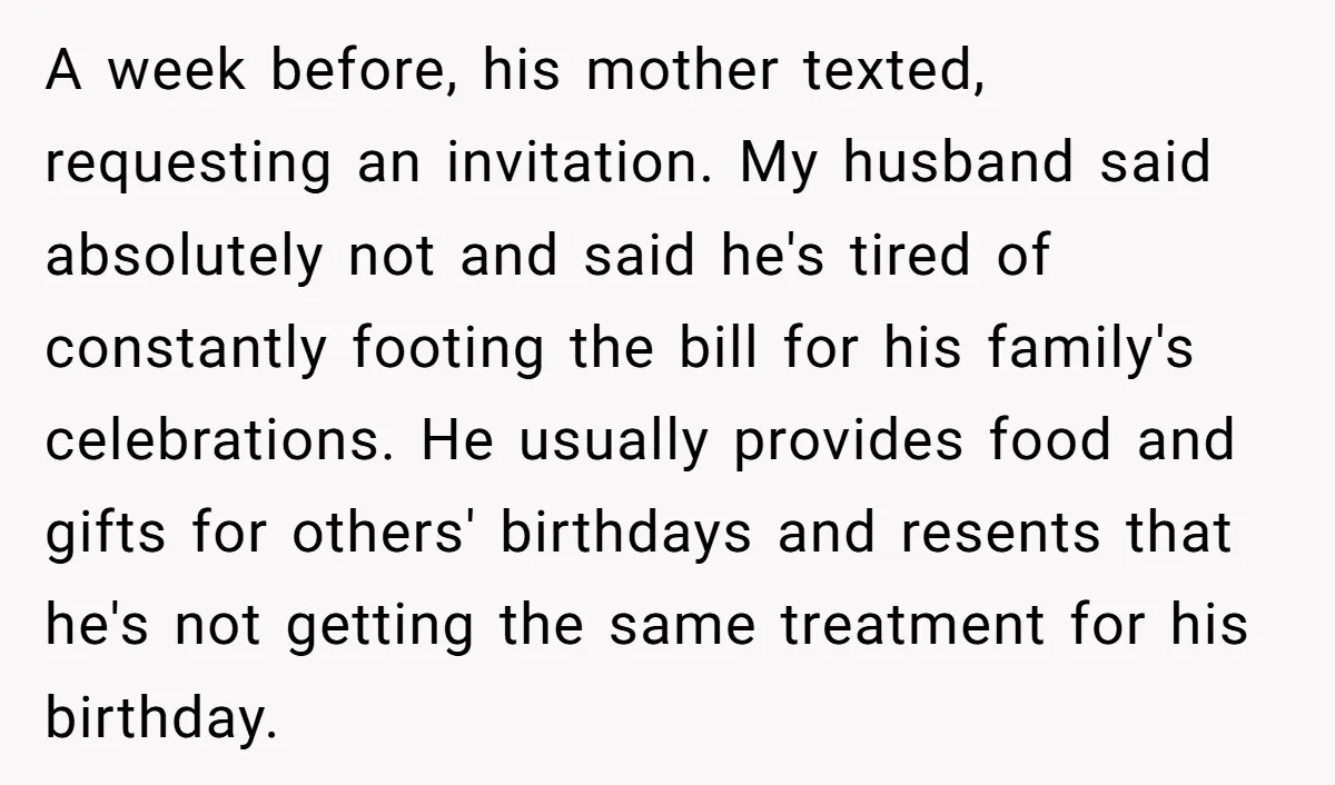 A week before, his mother texted, requesting an invitation. My husband said absolutely not and said he's tired of constantly footing the bill for his family's celebrations. He usually provides...