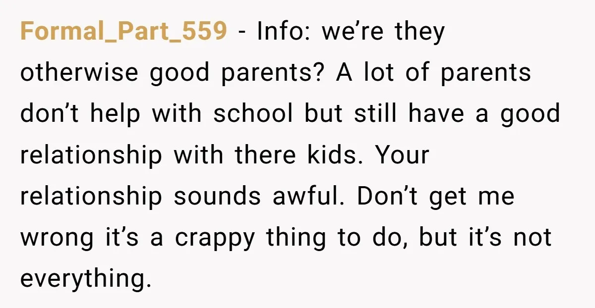 Formal_Part_559 - Info: we’re they otherwise good parents? A lot of parents don’t help with school but still have a good relationship with there kids. Your relationship sounds awful. Don’t...