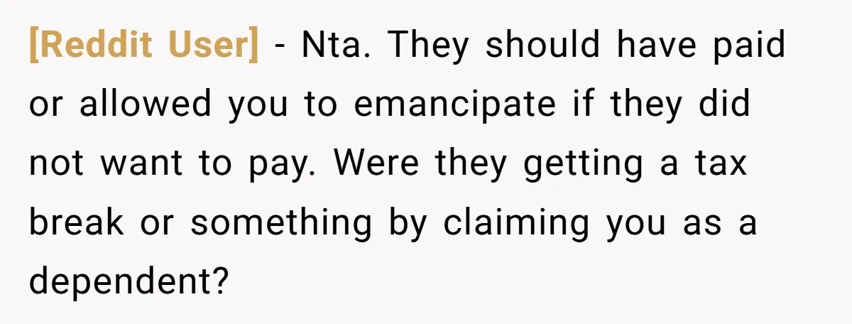 [Reddit User] - Nta. They should have paid or allowed you to emancipate if they did not want to pay. Were they getting a tax break or something by claiming...