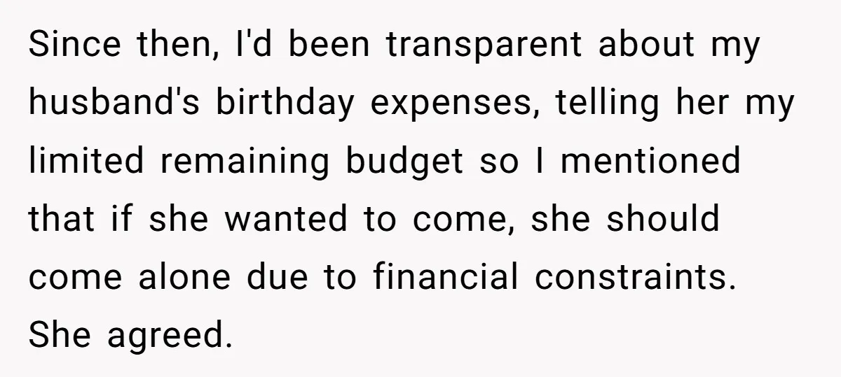 Since then, I'd been transparent about my husband's birthday expenses, telling her my limited remaining budget so I mentioned that if she wanted to come, she should come alone due...