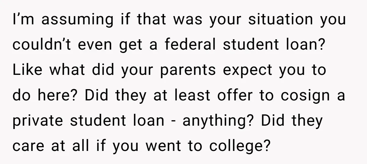 I’m assuming if that was your situation you couldn’t even get a federal student loan? Like what did your parents expect you to do here? Did they at least offer...