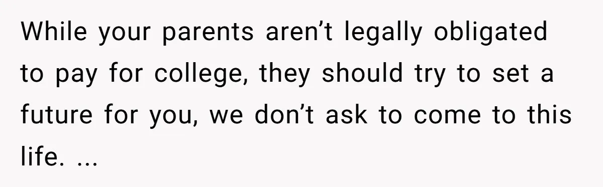 While your parents aren’t legally obligated to pay for college, they should try to set a future for you, we don’t ask to come to this life. ...