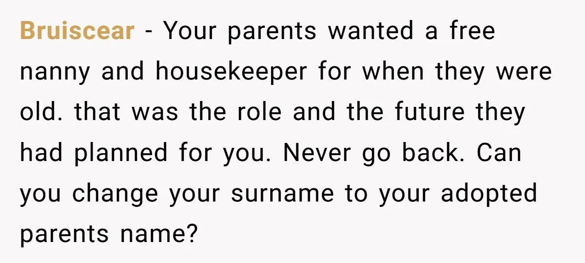 Bruiscear - Your parents wanted a free nanny and housekeeper for when they were old. that was the role and the future they had planned for you. Never go back....