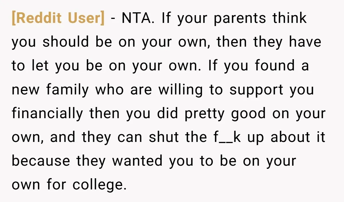 [Reddit User] - NTA. If your parents think you should be on your own, then they have to let you be on your own. If you found a new family...