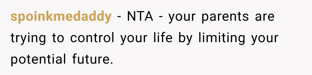 spoinkmedaddy - NTA - your parents are trying to control your life by limiting your potential future.