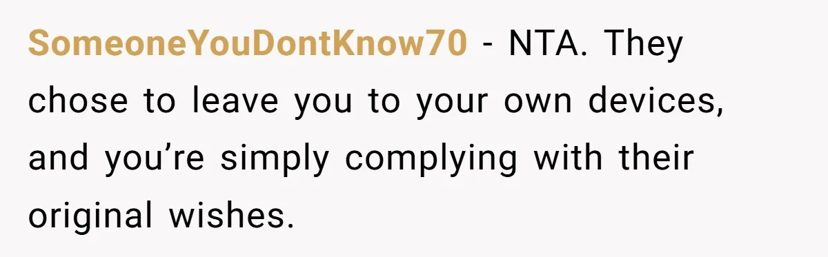 SomeoneYouDontKnow70 - NTA. They chose to leave you to your own devices, and you’re simply complying with their original wishes.
