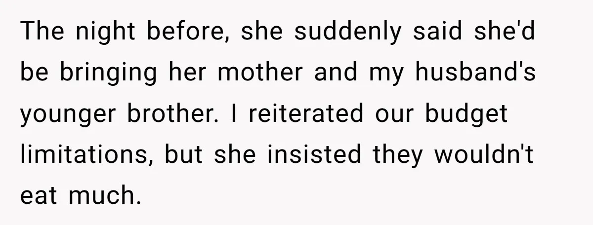 The night before, she suddenly said she'd be bringing her mother and my husband's younger brother. I reiterated our budget limitations, but she insisted they wouldn't eat much.