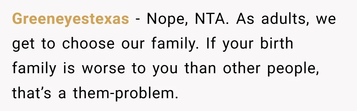 Greeneyestexas - Nope, NTA. As adults, we get to choose our family. If your birth family is worse to you than other people, that’s a them-problem.