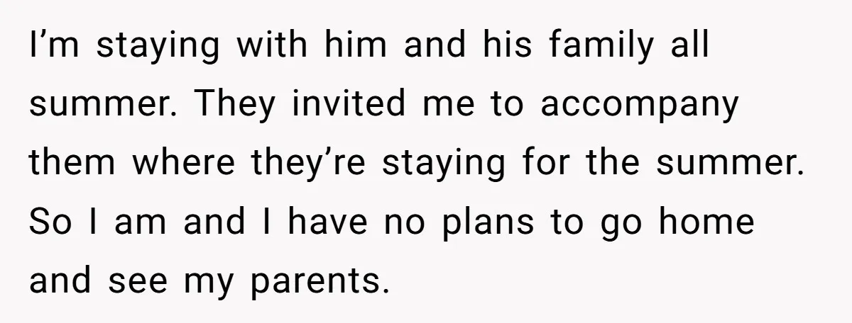 I’m staying with him and his family all summer. They invited me to accompany them where they’re staying for the summer. So I am and I have no plans to...