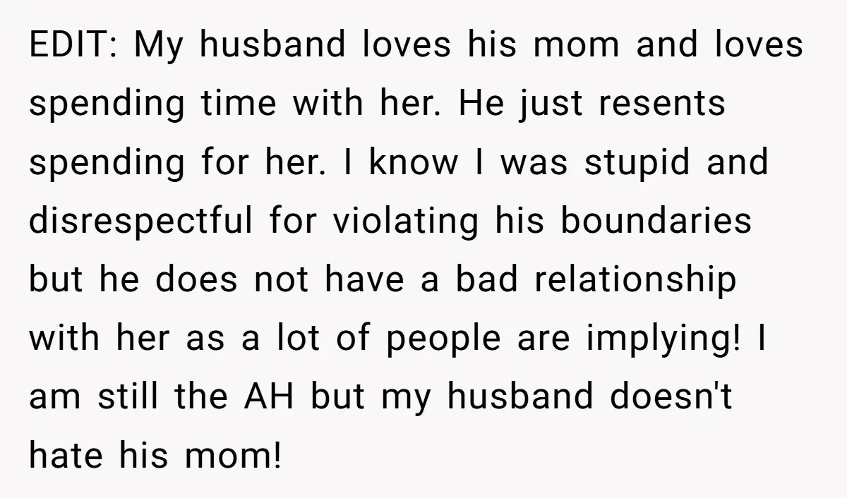 EDIT: My husband loves his mom and loves spending time with her. He just resents spending for her. I know I was stupid and disrespectful for violating his boundaries but...