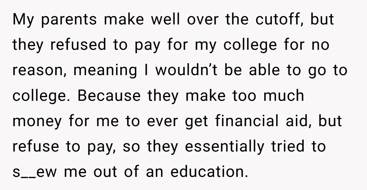 My parents make well over the cutoff, but they refused to pay for my college for no reason, meaning I wouldn’t be able to go to college. Because they make...