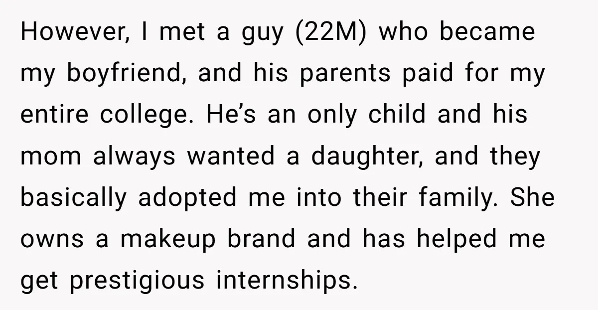 However, I met a guy (22M) who became my boyfriend, and his parents paid for my entire college. He’s an only child and his mom always wanted a daughter, and...