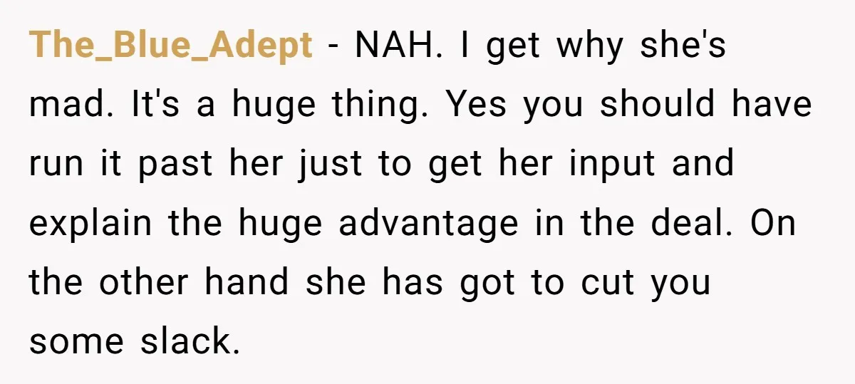 The_Blue_Adept − NAH. I get why she's mad. It's a huge thing. Yes you should have run it past her just to get her input and explain the huge advantage...