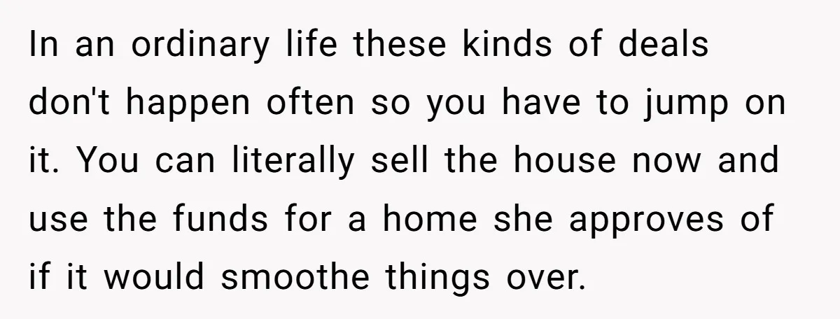 In an ordinary life these kinds of deals don't happen often so you have to jump on it. You can literally sell the house now and use the funds for...