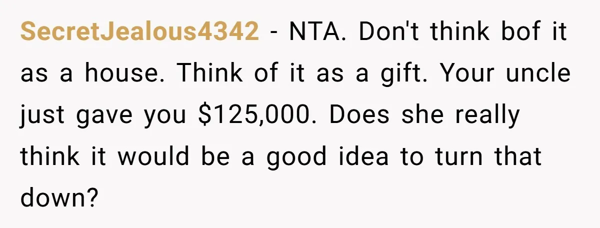 SecretJealous4342 − NTA. Don't think bof it as a house. Think of it as a gift. Your uncle just gave you $125,000. Does she really think it would be a...