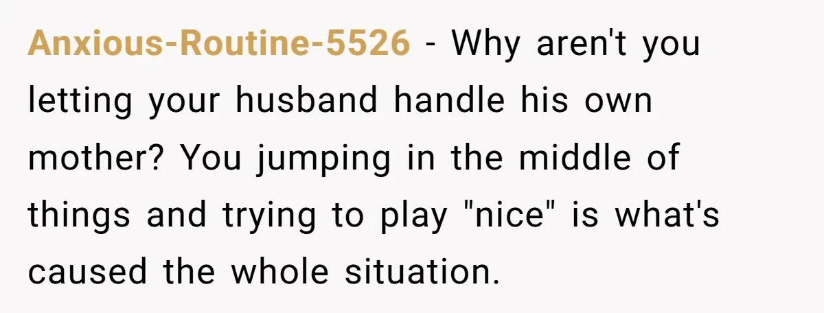 Anxious-Routine-5526 − Why aren't you letting your husband handle his own mother? You jumping in the middle of things and trying to play "nice" is what's caused the whole situation.