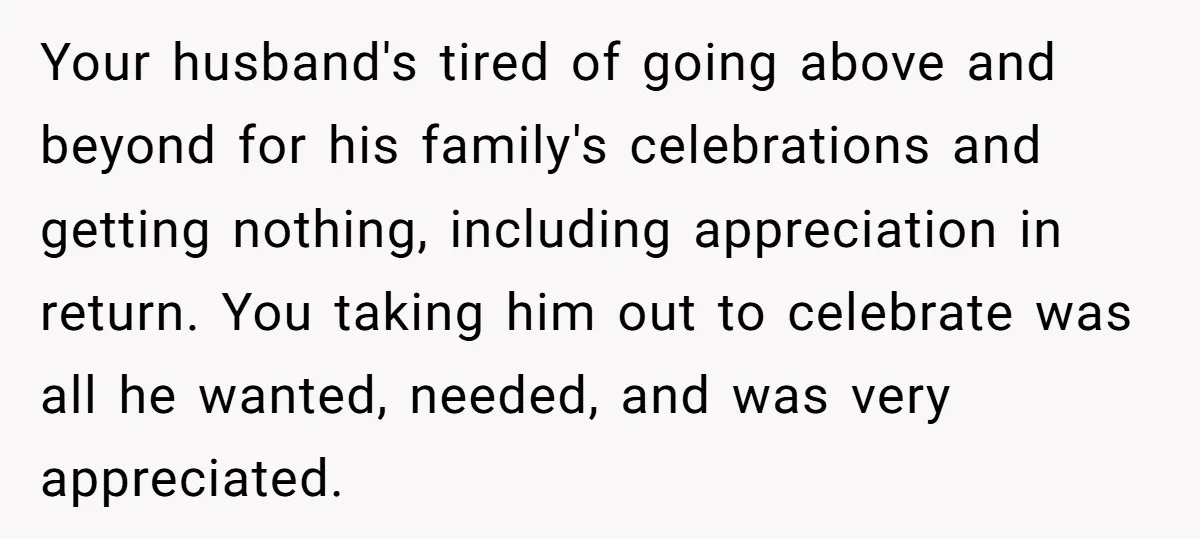 Your husband's tired of going above and beyond for his family's celebrations and getting nothing, including appreciation in return. You taking him out to celebrate was all he wanted, needed,...