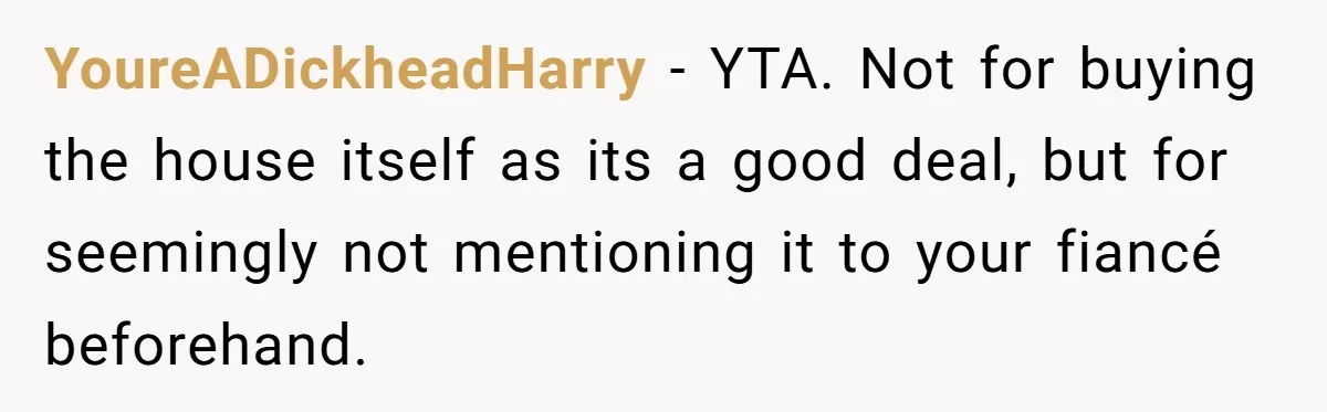 YoureADickheadHarry − YTA. Not for buying the house itself as its a good deal, but for seemingly not mentioning it to your fiancé beforehand.