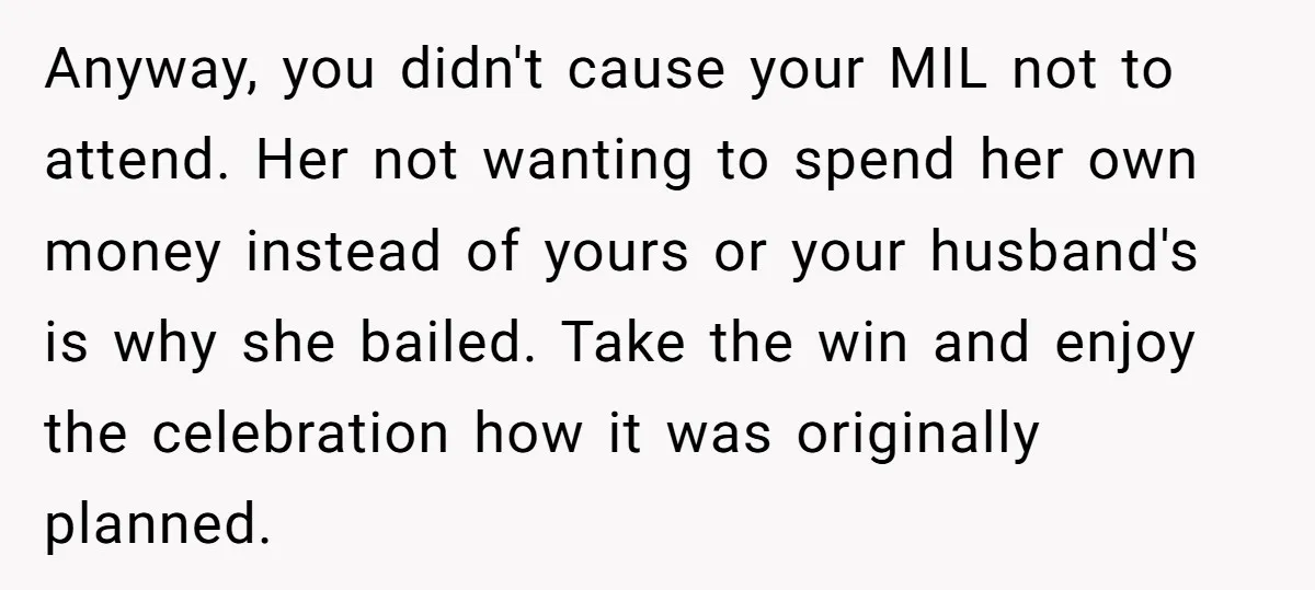 Anyway, you didn't cause your MIL not to attend. Her not wanting to spend her own money instead of yours or your husband's is why she bailed. Take the win...