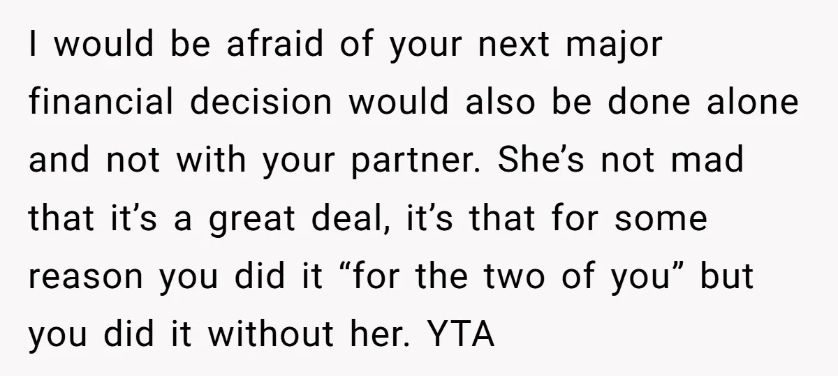 I would be afraid of your next major financial decision would also be done alone and not with your partner. She’s not mad that it’s a great deal, it’s that...