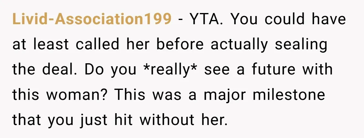 Livid-Association199 − YTA. You could have at least called her before actually sealing the deal. Do you *really* see a future with this woman? This was a major milestone that...
