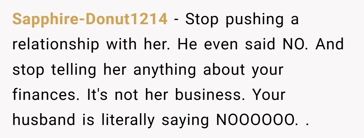 Sapphire-Donut1214 − Stop pushing a relationship with her. He even said NO. And stop telling her anything about your finances. It's not her business. Your husband is literally saying NOOOOOO....