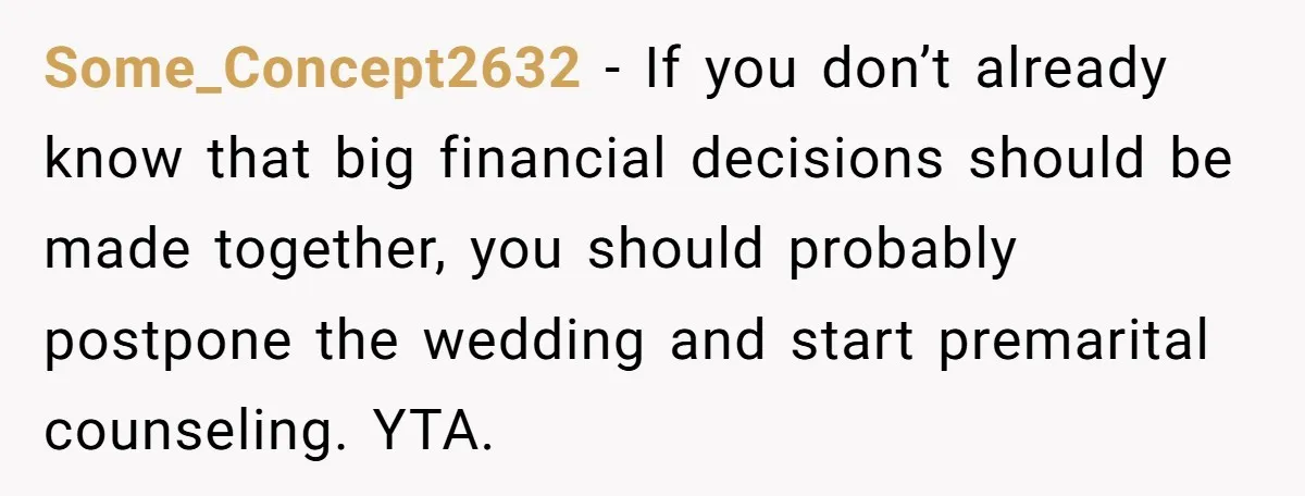 Some_Concept2632 − If you don’t already know that big financial decisions should be made together, you should probably postpone the wedding and start premarital counseling. YTA.