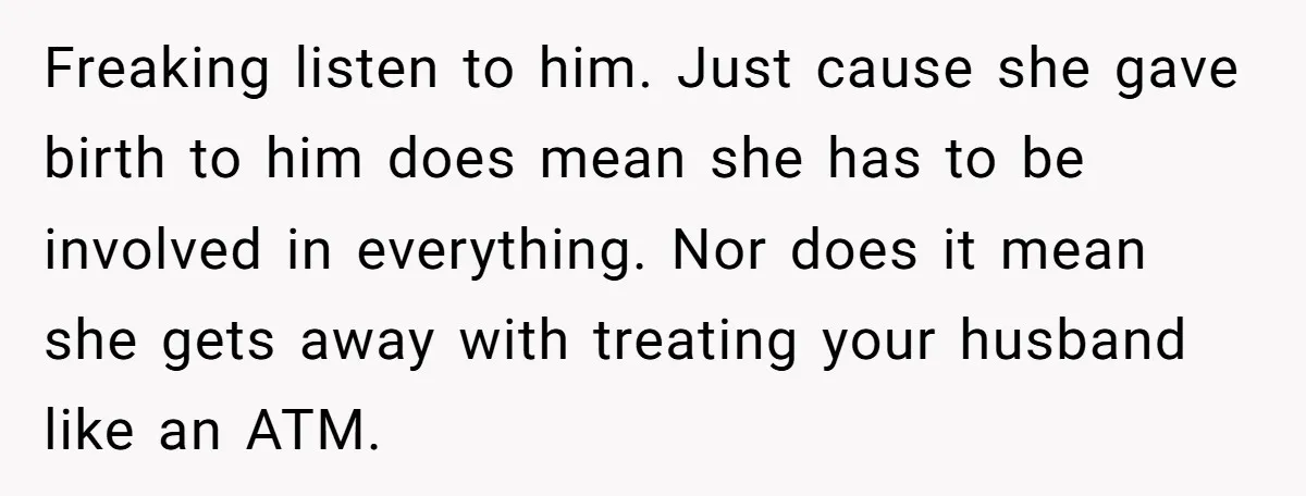 Freaking listen to him. Just cause she gave birth to him does mean she has to be involved in everything. Nor does it mean she gets away with treating your...