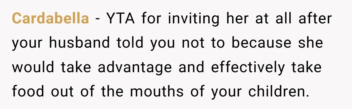 Cardabella − YTA for inviting her at all after your husband told you not to because she would take advantage and effectively take food out of the mouths of your...
